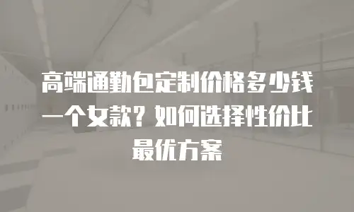 高端通勤包定制价格多少钱一个女款？如何选择性价比最优方案