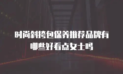 时尚斜挎包保养推荐品牌有哪些好看点女士吗