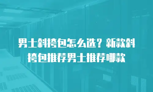 男士斜挎包怎么选？新款斜挎包推荐男士推荐哪款
