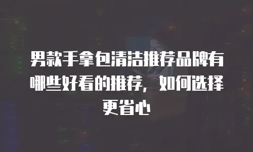 男款手拿包清洁推荐品牌有哪些好看的推荐，如何选择更省心