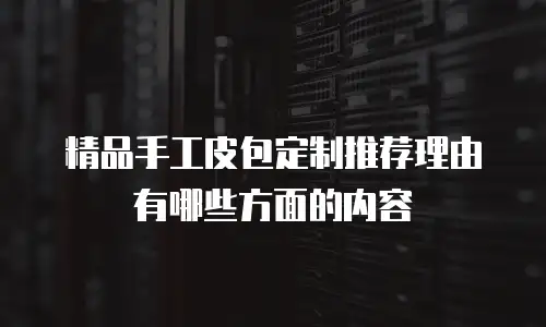 精品手工皮包定制推荐理由有哪些方面的内容