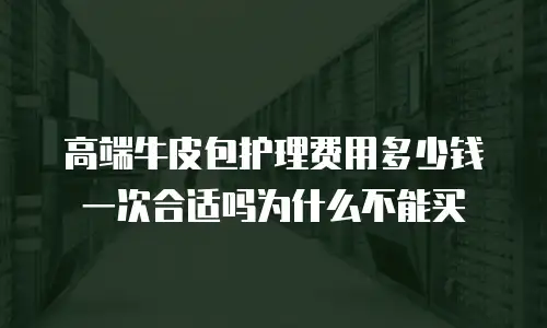 高端牛皮包护理费用多少钱一次合适吗为什么不能买