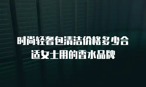 时尚轻奢包清洁价格多少合适女士用的香水品牌
