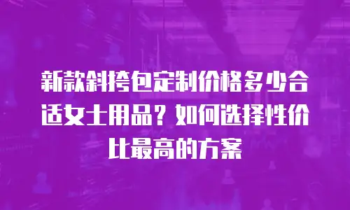 新款斜挎包定制价格多少合适女士用品？如何选择性价比最高的方案