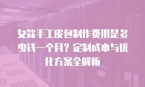 女款手工皮包制作费用是多少钱一个月？定制成本与优化方案全解析