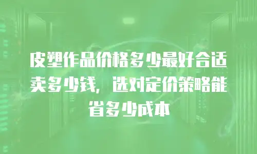 皮塑作品价格多少最好合适卖多少钱，选对定价策略能省多少成本