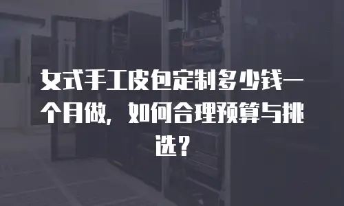 女式手工皮包定制多少钱一个月做，如何合理预算与挑选？