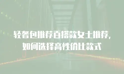 轻奢包推荐百搭款女士推荐，如何选择高性价比款式