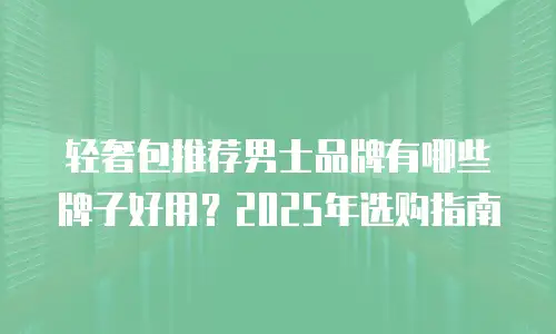 轻奢包推荐男士品牌有哪些牌子好用？2025年选购指南
