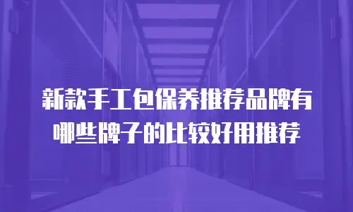 新款手工包保养推荐品牌有哪些牌子的比较好用推荐