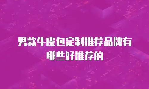 男款牛皮包定制推荐品牌有哪些好推荐的