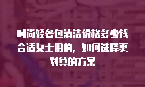 时尚轻奢包清洁价格多少钱合适女士用的，如何选择更划算的方案