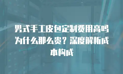 男式手工皮包定制费用高吗为什么那么贵？深度解析成本构成