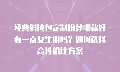 经典斜挎包定制推荐哪款好看一点女生用吗？如何选择高性价比方案