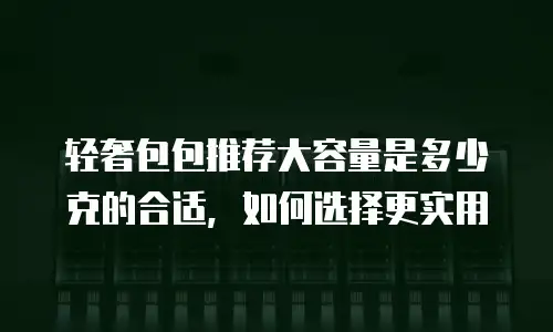 轻奢包包推荐大容量是多少克的合适，如何选择更实用