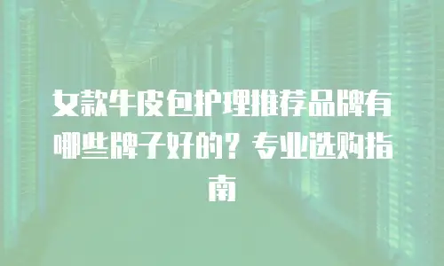 女款牛皮包护理推荐品牌有哪些牌子好的？专业选购指南