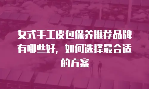 女式手工皮包保养推荐品牌有哪些好，如何选择最合适的方案