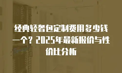 经典轻奢包定制费用多少钱一个？2025年最新报价与性价比分析