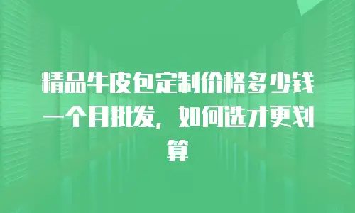 精品牛皮包定制价格多少钱一个月批发，如何选才更划算