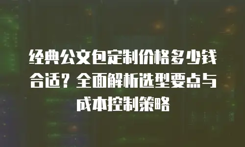 经典公文包定制价格多少钱合适？全面解析选型要点与成本控制策略