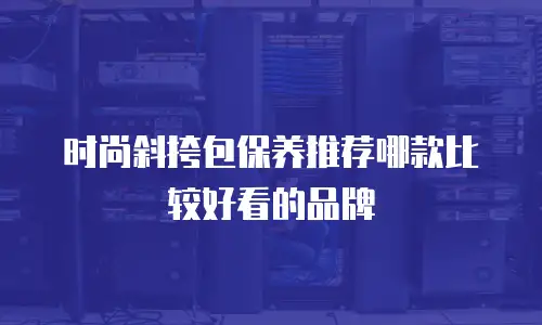 时尚斜挎包保养推荐哪款比较好看的品牌