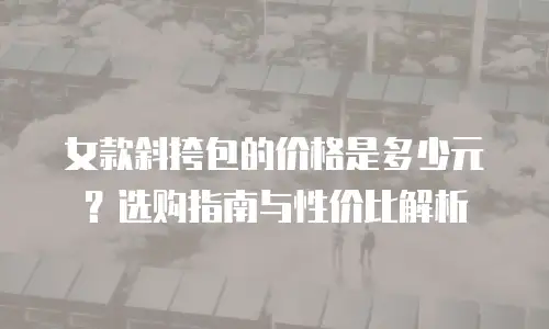 女款斜挎包的价格是多少元？选购指南与性价比解析