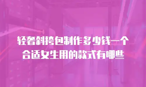 轻奢斜挎包制作多少钱一个合适女生用的款式有哪些