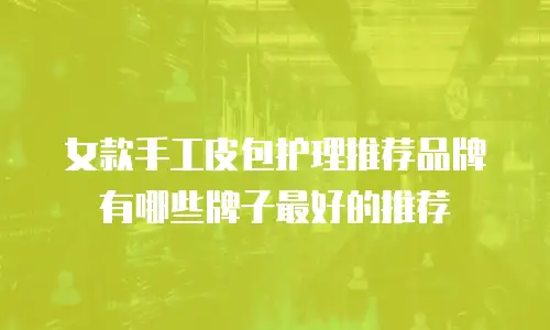 女款手工皮包护理推荐品牌有哪些牌子最好的推荐