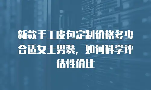 新款手工皮包定制价格多少合适女士男装，如何科学评估性价比