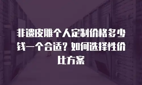 非遗皮雕个人定制价格多少钱一个合适？如何选择性价比方案