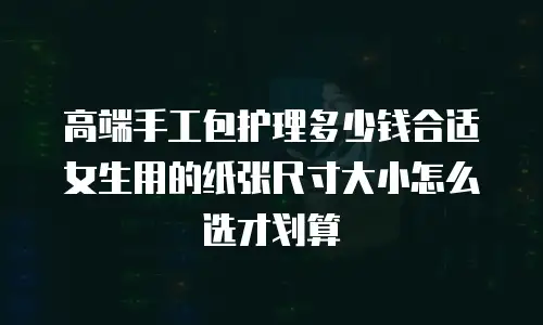 高端手工包护理多少钱合适女生用的纸张尺寸大小怎么选才划算
