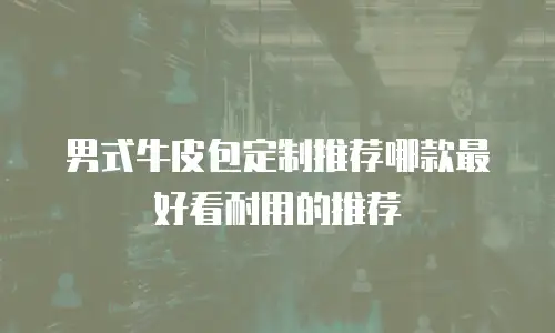 男式牛皮包定制推荐哪款最好看耐用的推荐