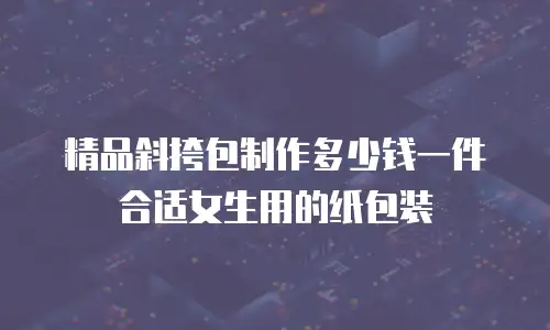 精品斜挎包制作多少钱一件合适女生用的纸包装