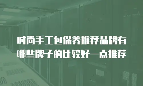 时尚手工包保养推荐品牌有哪些牌子的比较好一点推荐