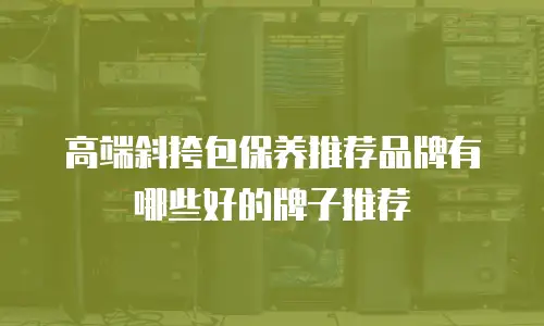 高端斜挎包保养推荐品牌有哪些好的牌子推荐