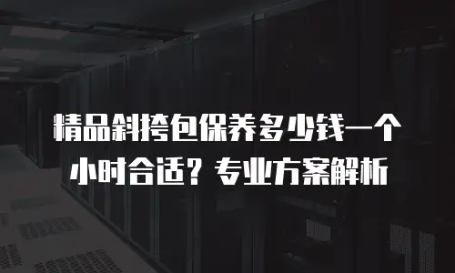 精品斜挎包保养多少钱一个小时合适？专业方案解析
