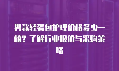 男款轻奢包护理价格多少一箱？了解行业报价与采购策略
