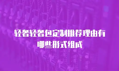 轻奢轻奢包定制推荐理由有哪些形式组成