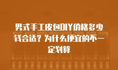 男式手工皮包DIY价格多少钱合适？为什么便宜的不一定划算