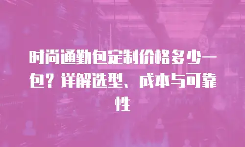 时尚通勤包定制价格多少一包？详解选型、成本与可靠性