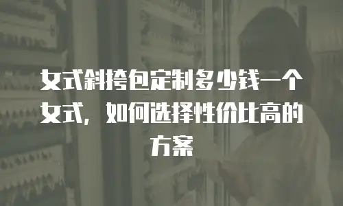 女式斜挎包定制多少钱一个女式，如何选择性价比高的方案