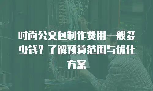 时尚公文包制作费用一般多少钱？了解预算范围与优化方案