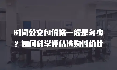 时尚公文包价格一般是多少？如何科学评估选购性价比