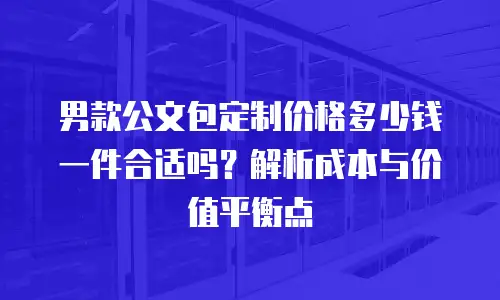 男款公文包定制价格多少钱一件合适吗？解析成本与价值平衡点