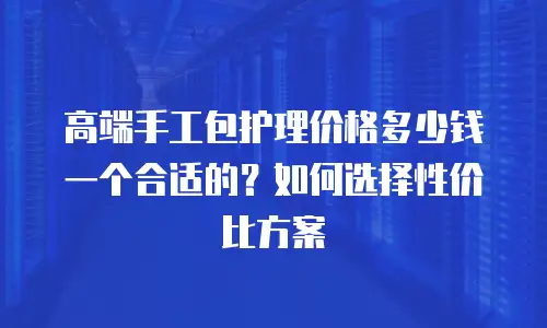 高端手工包护理价格多少钱一个合适的？如何选择性价比方案