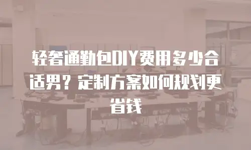 轻奢通勤包DIY费用多少合适男？定制方案如何规划更省钱