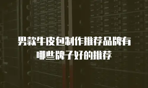 男款牛皮包制作推荐品牌有哪些牌子好的推荐