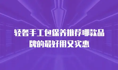 轻奢手工包保养推荐哪款品牌的最好用又实惠