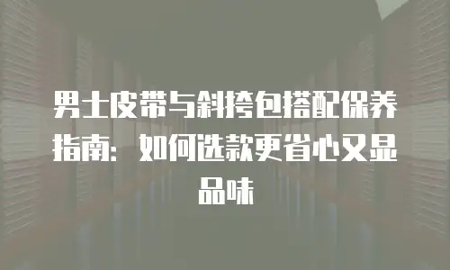 男士皮带与斜挎包搭配保养指南：如何选款更省心又显品味