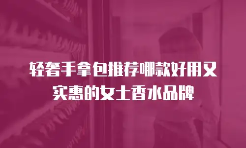 轻奢手拿包推荐哪款好用又实惠的女士香水品牌